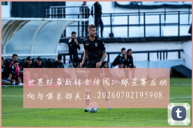 世界杯最新转会传闻：球星赛后动向与俱乐部关注_20260702195908