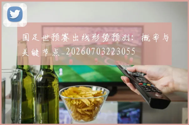 国足世预赛出线形势预测:概率与关键节点_20260703223055