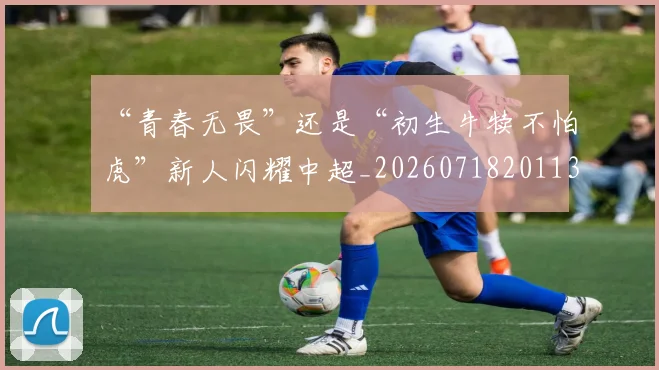 “青春无畏”还是“初生牛犊不怕虎”新人闪耀中超_20260718201133