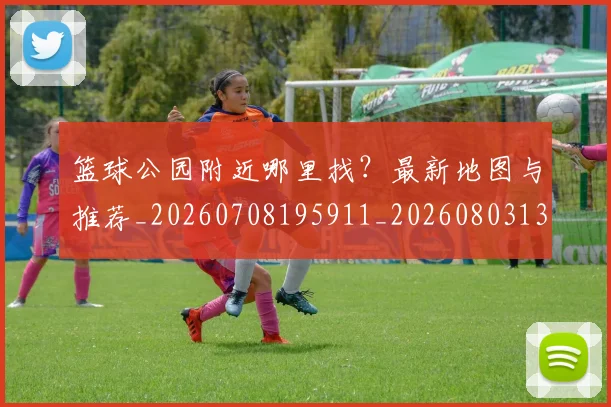 篮球公园附近哪里找？最新地图与推荐_20260708195911_20260803134538