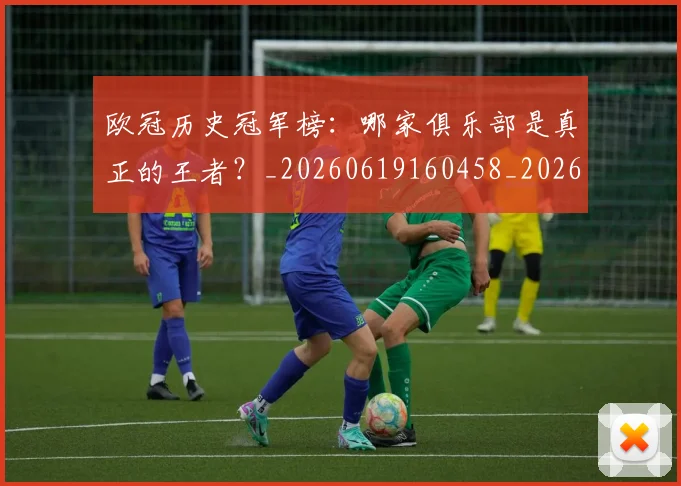 欧冠历史冠军榜：哪家俱乐部是真正的王者？_20260619160458_20260801162339