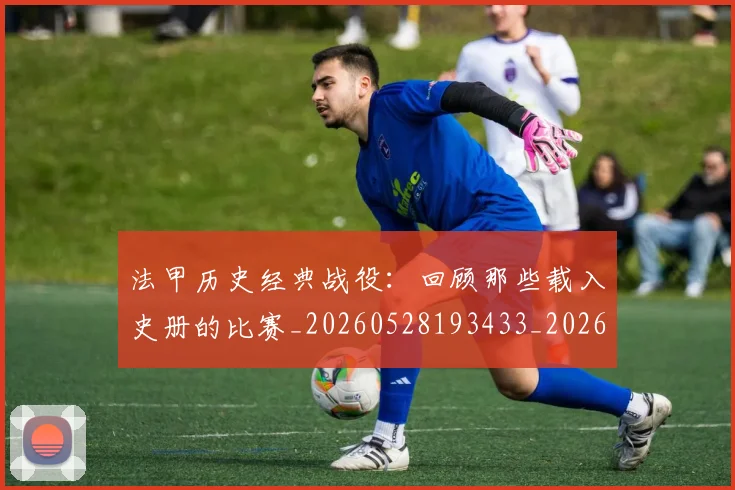 法甲历史经典战役：回顾那些载入史册的比赛_20260528193433_20260707153328_20260801171846