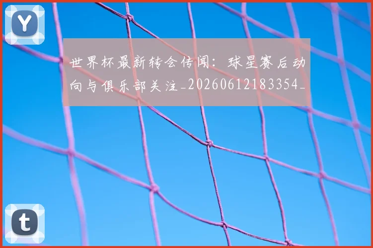 世界杯最新转会传闻：球星赛后动向与俱乐部关注_20260612183354_20260702195914