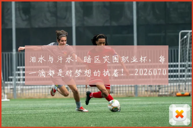 泪水与汗水！暗区突围职业杯，每一滴都是对梦想的执着！_20260707154223_20260801173640