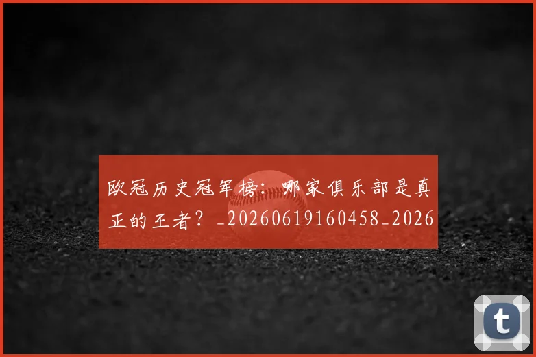 欧冠历史冠军榜:哪家俱乐部是真正的王者?_20260619160458_20260801162339